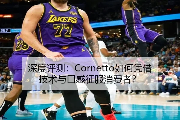 深度评测：Cornetto如何凭借技术与口感征服消费者？