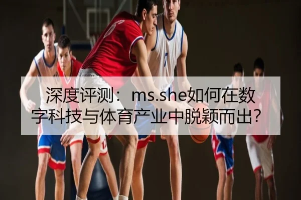 深度评测：ms.she如何在数字科技与体育产业中脱颖而出？